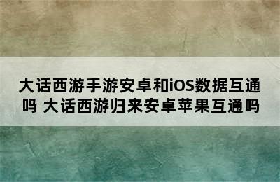 大话西游手游安卓和iOS数据互通吗 大话西游归来安卓苹果互通吗